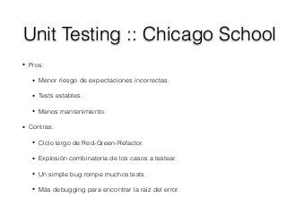 Unit Testing :: Chicago School
• Pros:
• Menor riesgo de expectaciones incorrectas.
• Tests estables.
• Menos mantenimiento.
• Contras:
• Ciclo largo de Red-Green-Refactor.
• Explosión combinatoria de los casos a testear.
• Un simple bug rompe muchos tests.
• Más debugging para encontrar la raíz del error.
 