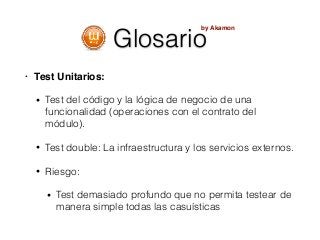 Glosario
• Test Unitarios:
• Test del código y la lógica de negocio de una
funcionalidad (operaciones con el contrato del
módulo).
• Test double: La infraestructura y los servicios externos.
• Riesgo:
• Test demasiado profundo que no permita testear de
manera simple todas las casuísticas
by Akamon
 