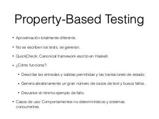 Property-Based Testing
• Aproximación totalmente diferente.
• No se escriben los tests, se generan.
• QuickCheck: Canonical framework escrito en Haskell.
• ¿Cómo funciona?:
• Describe las entradas y salidas permitidas y las transiciones de estado.
• Genera aleatoriamente un gran número de casos de test y busca fallos.
• Devuelve el mínimo ejemplo de fallo.
• Casos de uso: Comportamientos no determinísticos y sistemas
concurrentes.
 
