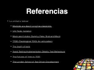 • La unidad a testear:
• Mockists are dead. Long live classicists.
• Unit Tests: Isolation
• Mock aren’t stubs: Dummy, Fake, Stub and Mock
• TTDD (Tautological TDD): An anti-pattern
• The depth of tests
• Avoid Testing Implementation Details, Test Behaviours
• The Failures of "Intro to TDD"
• The London School of Test Driven Development
Referencias
 