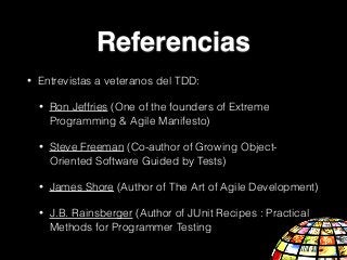 • Entrevistas a veteranos del TDD:
• Ron Jeffries (One of the founders of Extreme
Programming & Agile Manifesto)
• Steve Freeman (Co-author of Growing Object-
Oriented Software Guided by Tests)
• James Shore (Author of The Art of Agile Development)
• J.B. Rainsberger (Author of JUnit Recipes : Practical
Methods for Programmer Testing
Referencias
 