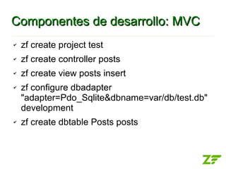Componentes de desarrollo: MVC
✔   zf create project test
✔   zf create controller posts
✔   zf create view posts insert
✔   zf configure dbadapter
    "adapter=Pdo_Sqlite&dbname=var/db/test.db"
    development
✔   zf create dbtable Posts posts
 