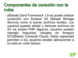 Componentes de conexión con la
nube
✔   sfDesde Zend Framework 1.8 se puede realizar
    conección con Amazon S3 (Simple Storage
    Service) como si fueran archivos locales. Los
    usuarios pueden añadir y remover archivos de
    S3 via scripts PHP. Algunos, usuarios pueden
    manejar maquinas virtuales en Amazon
    EC3(Elastic Compute Cloud). Estas capacidad
    permiten a los usuarios escalar aplicaciones a
    la nube en corto tiempo.
 