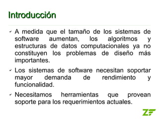 Introducción
✔   A medida que el tamaño de los sistemas de
    software    aumentan,  los   algoritmos  y
    estructuras de datos computacionales ya no
    constituyen los problemas de diseño más
    importantes.
✔   Los sistemas de software necesitan soportar
    mayor      demanda   de    rendimiento    y
    funcionalidad.
✔   Necesitamos herramientas que provean
    soporte para los requerimientos actuales.
 