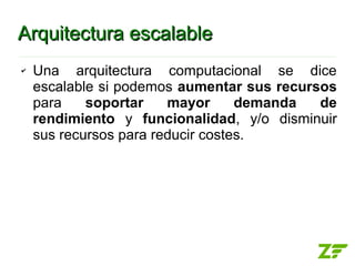 Arquitectura escalable
✔   Una arquitectura computacional se dice
    escalable si podemos aumentar sus recursos
    para    soportar    mayor      demanda  de
    rendimiento y funcionalidad, y/o disminuir
    sus recursos para reducir costes.
 