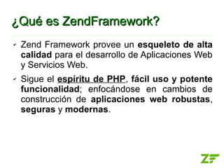 ¿Qué es ZendFramework?
✔   Zend Framework provee un esqueleto de alta
    calidad para el desarrollo de Aplicaciones Web
    y Servicios Web.
✔   Sigue el espíritu de PHP, fácil uso y potente
    funcionalidad; enfocándose en cambios de
    construcción de aplicaciones web robustas,
    seguras y modernas.
 