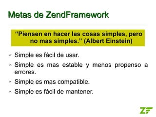 Metas de ZendFramework

    “Piensen en hacer las cosas simples, pero
         no mas simples.” (Albert Einstein)

✔   Simple es fácil de usar.
✔   Simple es mas estable y menos propenso a
    errores.
✔   Simple es mas compatible.
✔   Simple es fácil de mantener.
 