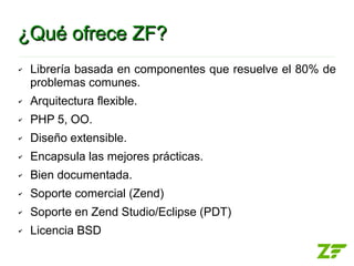 ¿Qué ofrece ZF?
✔   Librería basada en componentes que resuelve el 80% de
    problemas comunes.
✔   Arquitectura flexible.
✔   PHP 5, OO.
✔   Diseño extensible.
✔   Encapsula las mejores prácticas.
✔   Bien documentada.
✔   Soporte comercial (Zend)
✔   Soporte en Zend Studio/Eclipse (PDT)
✔   Licencia BSD
 