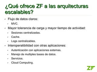 ¿Qué ofrece ZF a las arquitecturas
escalables?
✔   Flujo de datos claros:
    ✔   MVC.
✔   Mayor tolerancia de carga y mayor tiempo de actividad:
    ✔   Sesiones centralizadas.
    ✔   Cache.
    ✔   Logs centralizables.
✔   Interoperatibilidad con otras aplicaciones:
    ✔   Autenticación con aplicaciones externas.
    ✔   Manejo de multiples bases de datos.
    ✔   Servicios.
    ✔   Cloud Computing.
 