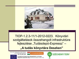 TIOP-1.2.3-11/1-2012-0223. Könyvtári
szolgáltatások összehangolt infrastruktúra
   fejlesztése „Tudásdepó-Expressz” –
      „A tudás könyvtára Deszken”
 
