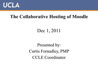 The Collaborative Hosting of Moodle

            Dec 1, 2011

            Presented by:
        Curtis Fornadley, PMP
         CCLE Coordinator
 