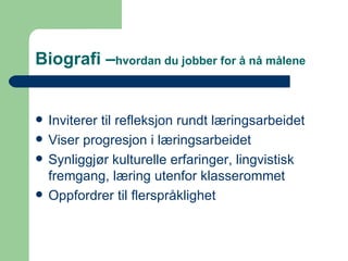 Biografi – hvordan du jobber for å nå målene Inviterer til refleksjon rundt læringsarbeidet Viser progresjon i læringsarbeidet Synliggjør kulturelle erfaringer, lingvistisk fremgang, læring utenfor klasserommet Oppfordrer til flerspråklighet 
