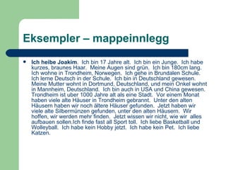 Eksempler – mappeinnlegg Ich heibe Joakim .  Ich bin 17 Jahre alt.  Ich bin ein Junge.  Ich habe kurzes, braunes Haar.  Meine Augen sind grün.  Ich bin 180cm lang.  Ich wohne in Trondheim, Norwegen.  Ich gehe in Brundalen Schule.  Ich lerne Deutsch in der Schule.  Ich bin in Deutschland gewesen.  Meine Mutter wohnt in Dortmund, Deutschland, und mein Onkel wohnt in Mannheim, Deutschland.  Ich bin auch in USA und China gewesen.   Trondheim ist uber 1000 Jahre alt als eine Stadt.  Vor einem Monat  haben viele alte Häuser in Trondheim gebrannt.  Unter den alten Häusern haben wir noch ältere Häuser gefunden.  Jetzt haben wir viele alte Silbermünzen gefunden, unter den alten Häusern.  Wir hoffen, wir werden mehr finden.  Jetzt wissen wir nicht, wie wir  alles aufbauen sollen.Ich finde fast all Sport toll.  Ich liebe Basketball und Wolleyball.  Ich habe kein Hobby jetzt.  Ich habe kein Pet.  Ich liebe Katzen.   