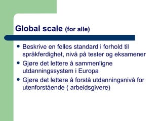Global scale  (for alle) Beskrive en felles standard i forhold til språkferdighet, nivå på tester og eksamener  Gjøre det lettere å sammenligne utdanningssystem i Europa Gjøre det lettere å forstå utdanningsnivå for utenforstående ( arbeidsgivere) 