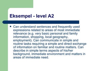 Eksempel - level A2 Can understand sentences and frequently used expressions related to areas of most immediate relevance (e.g. very basic personal and family information, shopping, local geography, employment). Can communicate in simple and routine tasks requiring a simple and direct exchange of information on familiar and routine matters. Can describe in simple terms aspects of his/her background, immediate environment and matters in areas of immediate need.  