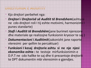 • Kjo drejtori perbehet nga:
• Drejtori i Drejtorisë së Auditit të Brendshem(ashtu si
ne cdo drejtori roli I tij eshte motivimi, harmonizimi I
punes standarte)
• Stafi i Auditit të Brendshëm(jane burimet njerezore
dhe materiale qe realizojne funksionin kryesor te saj )
• Dokumentacioni i Auditimit(zakonisht jane raporte
vleresimi per qellim te percaktuar)
• Funksioni I kesaj drejtorie ashtu si ne nje njesi
ekonomike eshte : te testoje mirfunksionimin e
D.P.T ne cdo hallke te saj dhe ti prezantoje drejtorit
te DPT dokumentin mbi vleresimin e gjendjes.
 