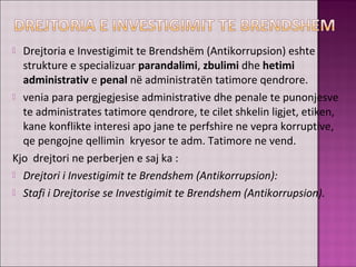  Drejtoria e Investigimit te Brendshëm (Antikorrupsion) eshte
strukture e specializuar parandalimi, zbulimi dhe hetimi
administrativ e penal në administratën tatimore qendrore.
 venia para pergjegjesise administrative dhe penale te punonjesve
te administrates tatimore qendrore, te cilet shkelin ligjet, etiken,
kane konflikte interesi apo jane te perfshire ne vepra korruptive,
qe pengojne qellimin kryesor te adm. Tatimore ne vend.
Kjo drejtori ne perberjen e saj ka :
 Drejtori i Investigimit te Brendshem (Antikorrupsion):
 Stafi i Drejtorise se Investigimit te Brendshem (Antikorrupsion).
 