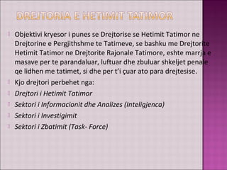  Objektivi kryesor i punes se Drejtorise se Hetimit Tatimor ne
Drejtorine e Pergjithshme te Tatimeve, se bashku me Drejtorite
Hetimit Tatimor ne Drejtorite Rajonale Tatimore, eshte marrja e
masave per te parandaluar, luftuar dhe zbuluar shkeljet penale
qe lidhen me tatimet, si dhe per t’i çuar ato para drejtesise.
 Kjo drejtori perbehet nga:
 Drejtori i Hetimit Tatimor
 Sektori i Informacionit dhe Analizes (Inteligjenca)
 Sektori i Investigimit
 Sektori i Zbatimit (Task- Force)
 