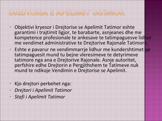 • Objektivi kryesor i Drejtorise se Apelimit Tatimor eshte
garantimi i trajtimit ligjor, te barabarte, asnjeanes dhe me
kompetence profesionale te ankesave te tatimpaguesve lidhur
me vendimet administrative te Drejtorive Rajonale Tatimore.
• Eshte e pavarur ne vendimmarrje lidhur me kundershtimet qe
tatimpaguesit mund tu bejne vleresimeve te detyrimeve
tatimore nga ana e Drejtorive Rajonale. Asnje autoritet,
perfshire edhe Drejtorin e Pergjithshem te Tatimeve nuk
mund te ndikoje Vendimin e Drejtorise se Apelimit.
• Kjo drejtori perbehet nga:
• Drejtori i Apelimit Tatimor
• Stafi i Apelimit Tatimor
 