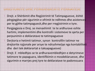  Drejt. e Shërbimit dhe Regjistrimit të Tatimpaguesve, është
përgjegjëse për sigurimin e ofrimit te ndihmes dhe asistences
per te gjithe tatimpaguesit,dhe per rregjistrimin e tyre.
 Pergjegjesia e Drej. se menaxhimit te te ardhurave eshte
hartimi, implementimi dhe kontrolli i sistemeve te qarta per
perpunimin e deklaratave te tatimpaguesve
 Derjtoria e hetimit tatimor, synon kontrolllin tatimor ne
drejtorite rajjonale per arsye te ndryshme(qe nga kontabiliteti
dhe deri tek deklarartat e taksapaguesve)
 Drejt. E mbledhjes se te ardhuravembledhjen e detyrimeve
tatimore te papaguara, identifikimin e mosdeklaruesve, dhe
sigurimin e marrjes prej tyre te deklaratave te padorezuara
 