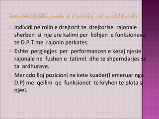  Individi ne rolin e drejtorit te drejtorise rajonale
sherben si nje ure kalimi per lidhjen e funksioneve
te D.P.T me rajonin perkates.
 Eshte pergjegjes per performancen e kesaj njesie
rajonale ne fushen e tatimit dhe te shperndarjes se
ta ardhurave.
 Mer cdo lloj pozicioni ne kete kuader(I emeruar nga
D.P) me qellim qe funksionet te kryhen te plota si
njesi.
 