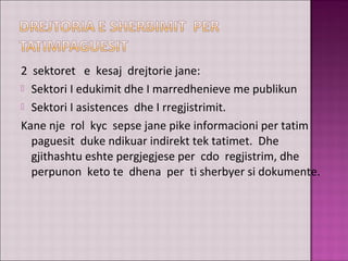 2 sektoret e kesaj drejtorie jane:
 Sektori I edukimit dhe I marredhenieve me publikun
 Sektori I asistences dhe I rregjistrimit.
Kane nje rol kyc sepse jane pike informacioni per tatim
paguesit duke ndikuar indirekt tek tatimet. Dhe
gjithashtu eshte pergjegjese per cdo regjistrim, dhe
perpunon keto te dhena per ti sherbyer si dokumente.
 