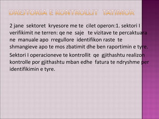 2 jane sektoret kryesore me te cilet operon:1. sektori I
verifikimit ne terren: qe ne saje te vizitave te percaktuara
ne manuale apo rregullore identifikon raste te
shmangieve apo te mos zbatimit dhe ben raportimin e tyre.
Sektori I operacioneve te kontrollit qe gjithashtu realizon
kontrolle por gjithashtu mban edhe fatura te ndryshme per
identifikimin e tyre.
 