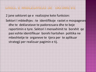 2 jane sektoret qe e realizojne kete funksion:
Sektori I mbledhjes : te identifikoje rastet e mospageses
dhe te deklaratave te padorezuara dhe te beje
raportimin e tyre. Sektori I menaxhimit te borxhit qe
pasi eshte identifikuar borxhi hartohen politika ne
mbeshtetje te organeve te tjera per te aplikuar
strategji per realizuar pagimin e tij.
 