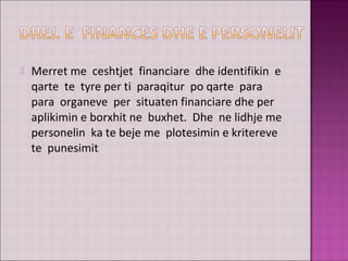  Merret me ceshtjet financiare dhe identifikin e
qarte te tyre per ti paraqitur po qarte para
para organeve per situaten financiare dhe per
aplikimin e borxhit ne buxhet. Dhe ne lidhje me
personelin ka te beje me plotesimin e kritereve
te punesimit
 