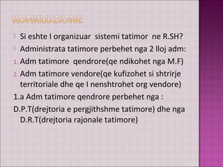  Si eshte I organizuar sistemi tatimor ne R.SH?
 Administrata tatimore perbehet nga 2 lloj adm:
1. Adm tatimore qendrore(qe ndikohet nga M.F)
2. Adm tatimore vendore(qe kufizohet si shtrirje
territoriale dhe qe I nenshtrohet org vendore)
1.a Adm tatimore qendrore perbehet nga :
D.P.T(drejtoria e pergjithshme tatimore) dhe nga
D.R.T(drejtoria rajonale tatimore)
 