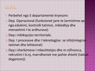  Perbehet nga 5 departamente kryesore:
1. Dep. Operacional (funksionet jane te larmishme qe
nga edukimi, kontrolli tatimor, mbledhja dhe
menaxhimi I te ardhurave)
2. Dep.i mbikqyrjes territoriale.
3. Dep. I proceseve dhe I teknologjise se info(integron
tatimet dhe lehtesirat)
4. Dep.i sherbimeve I mbeshtetjes dhe m.n(financa,
rekrutimi I b.nj, marrdheniet me jashte shtetit (taksat
doganore))
 