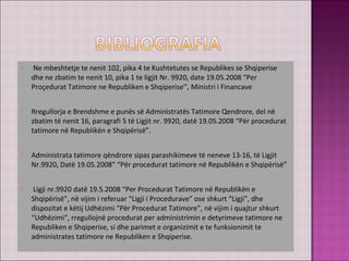  Ne mbeshtetje te nenit 102, pika 4 te Kushtetutes se Republikes se Shqiperise
dhe ne zbatim te nenit 10, pika 1 te ligjit Nr. 9920, date 19.05.2008 “Per
Proçedurat Tatimore ne Republiken e Shqiperise’’, Ministri i Financave
 Rregullorja e Brendshme e punës së Administratës Tatimore Qendrore, del në
zbatim të nenit 16, paragrafi 5 të Ligjit nr. 9920, datë 19.05.2008 “Për procedurat
tatimore në Republikën e Shqipërisë”.
 Administrata tatimore qëndrore sipas parashikimeve të neneve 13-16, të Ligjit
Nr.9920, Datë 19.05.2008” “Për procedurat tatimore në Republikën e Shqipërisë”
 Ligji nr.9920 datë 19.5.2008 “Per Procedurat Tatimore në Republikën e
Shqipërisë”, në vijim i referuar “Ligji i Procedurave” ose shkurt “Ligji”, dhe
dispozitat e këtij Udhëzimi “Për Procedurat Tatimore”, në vijim i quajtur shkurt
“Udhëzimi”, rregullojnë procedurat per administrimin e detyrimeve tatimore ne
Republiken e Shqiperise, si dhe parimet e organizimit e te funksionimit te
administrates tatimore ne Republiken e Shqiperise.
 