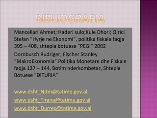  Mancellari Ahmet; Haderi sulo;Kule Dhori; Qirici
Stefan “Hyrje ne Ekonomi”, politika fiskale faqja
395 – 408, shtepia botuese “PEGI” 2002
 Dornbusch Rudriger; Fischer Stanley
“MakroEkonomia” Politika Monetare dhe Fiskale
faqja 127 – 144, Botim nderkombetar, Shtepia
Botuese “DITURIA”
 www.dsht_Njtm@tatime.gov.al
 www.dsht_Tirana@tatime.gov.al
 www.dsht_Durres@tatime.gov.al
 