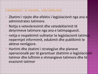 • Zbatimi i njejte dhe efektiv i legjislacionit nga ana e
administrates tatimore.
• Nxitja e vetevleresimit dhe vetedeklarimit të
detyrimeve tatimore nga ana e tatimpaguesit.
• nxitja e respektimit vullnetar te legjislacionit tatimor,
nepermjet informimit, edukimit dhe publikimit te
akteve nenligjore.
• Hartimi dhe zbatimi i strategjive dhe planeve
operacionalë per të garantuar zbatimin e legjislacionit
tatimor dhe luftimin e shmangieve tatimore dhe të
evazionit tatimor
 