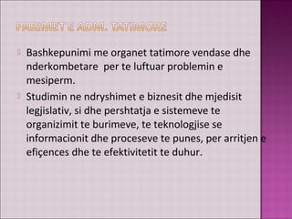  Bashkepunimi me organet tatimore vendase dhe
nderkombetare per te luftuar problemin e
mesiperm.
 Studimin ne ndryshimet e biznesit dhe mjedisit
legjislativ, si dhe pershtatja e sistemeve te
organizimit te burimeve, te teknologjise se
informacionit dhe proceseve te punes, per arritjen e
efiçences dhe te efektivitetit te duhur.
 