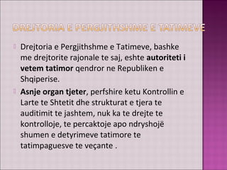  Drejtoria e Pergjithshme e Tatimeve, bashke
me drejtorite rajonale te saj, eshte autoriteti i
vetem tatimor qendror ne Republiken e
Shqiperise.
 Asnje organ tjeter, perfshire ketu Kontrollin e
Larte te Shtetit dhe strukturat e tjera te
auditimit te jashtem, nuk ka te drejte te
kontrolloje, te percaktoje apo ndryshojë
shumen e detyrimeve tatimore te
tatimpaguesve te veçante .
 