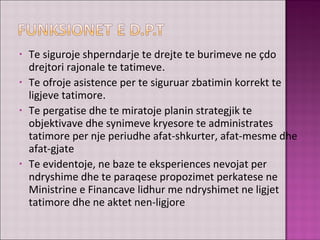 • Te siguroje shperndarje te drejte te burimeve ne çdo
drejtori rajonale te tatimeve.
• Te ofroje asistence per te siguruar zbatimin korrekt te
ligjeve tatimore.
• Te pergatise dhe te miratoje planin strategjik te
objektivave dhe synimeve kryesore te administrates
tatimore per nje periudhe afat-shkurter, afat-mesme dhe
afat-gjate
• Te evidentoje, ne baze te eksperiences nevojat per
ndryshime dhe te paraqese propozimet perkatese ne
Ministrine e Financave lidhur me ndryshimet ne ligjet
tatimore dhe ne aktet nen-ligjore
 