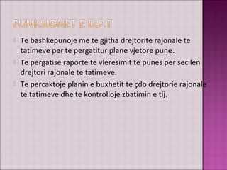  Te bashkepunoje me te gjitha drejtorite rajonale te
tatimeve per te pergatitur plane vjetore pune.
 Te pergatise raporte te vleresimit te punes per secilen
drejtori rajonale te tatimeve.
 Te percaktoje planin e buxhetit te çdo drejtorie rajonale
te tatimeve dhe te kontrolloje zbatimin e tij.
 