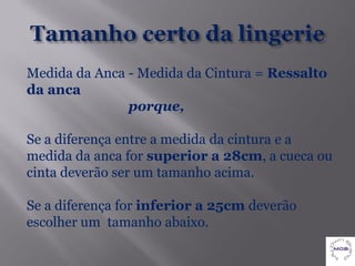Medida da Anca - Medida da Cintura = Ressalto
da anca
               porque,

Se a diferença entre a medida da cintura e a
medida da anca for superior a 28cm, a cueca ou
cinta deverão ser um tamanho acima.

Se a diferença for inferior a 25cm deverão
escolher um tamanho abaixo.
 