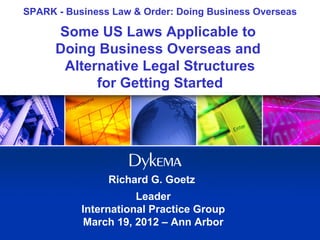 SPARK - Business Law & Order: Doing Business Overseas

      Some US Laws Applicable to
      Doing Business Overseas and
       Alternative Legal Structures
            for Getting Started




                Richard G. Goetz
                      Leader
           International Practice Group
            March 19, 2012 – Ann Arbor
 