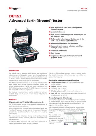 DESCRIPTION
The Megger®
DET2/3 automatic earth (ground) test instrument is
robust, compact and designed to measure earth Electrode Resistance
and Soil Resistivity. It provides a full range of test methods and excels
at the four terminal method of measurement, which eliminates the
resistance of the current circuit from the measurement.
The DET2/3 is a reliable instrument for use on large or more complex
earth systems, which include communications earth systems and
difficult test environments. It can be used to test in accordance with
BS 7430 (earthing / grounding), BS-EN-62305 (Lightning Protection),
IEEE Standard 81 and Railway Applications.
Soil Resistivity measurements are used to establish the optimum
electrode design and site, as well as archaeological and geological
investigations.
FEATURES
High accuracy earth (ground) measurements
The DET2/3 provides accurate 1 mΩ resolution measurements of
earth (ground) electrode resistance.
With its microprocessor controlled system it provides a flexible and
‘user-friendly’ approach to earth tests by the provision of excellent
error detection capabilities and full test information shown on a large
colour display.
Test frequency, test voltage and filtering can be quickly and easily
adjusted so that adverse conditions, which can influence the test,
can be overcome.
A wide band of test frequencies, with a resolution of 0.5 Hz, can be
used to eliminate errors caused by noise in the earth.
The DET2/3 also includes an automatic frequency selection feature
that scans for frequencies with the lowest noise level and then runs
a test at that frequency.
Continuity measurements and bonding
nn Single resistance range: One fully automatic range from
0.01 Ω to 1.0 kΩ
nn Display: Three digit display
nn Accuracy: ±3% (±2 digits)
nn Short circuit current: 200 mA continuity test currents
nn Lead null: Lead resistance compensation (NULL) operates with
a lead resistance up to 10 Ω
Trace display and data storage
Utilising the latest processors, the DET2/3 can provide a live trace
of its measurements, which graphically shows the amount of noise
from the system under test - a powerful diagnostic tool for the
expert earth (ground) test engineer.
Use of the latest processors and a large internal memory allows
for immediate calculations of resistivity (Wenner or Schlumberger
method) and the ability to save a complete day’s worth of test
results.
Test result data can be
downloaded directly
through a USB flash drive
or straight to a Windows
PC running PowerDB™
software.
DET2/3
Advanced earth (ground) tester
DET2/3
Advanced Earth (Ground) Tester
„„ High resolution of 1 mΩ, ideal for large earth
(ground) systems
„„ Versatile test modes
„„ High accuracy for earth (ground) electrode grid and
soil resistivity tests
„„ 	Rechargeable battery power that can last all day
with a fast re-charge (up to 10 hours)
„„ Robust instrument with IP65 protection
„„ Automatic test frequency selection, with filters
and high current features
„„ Diagnostic trace display
„„ Data storage
„„ Large colour display that shows numeric and
graphical results
 