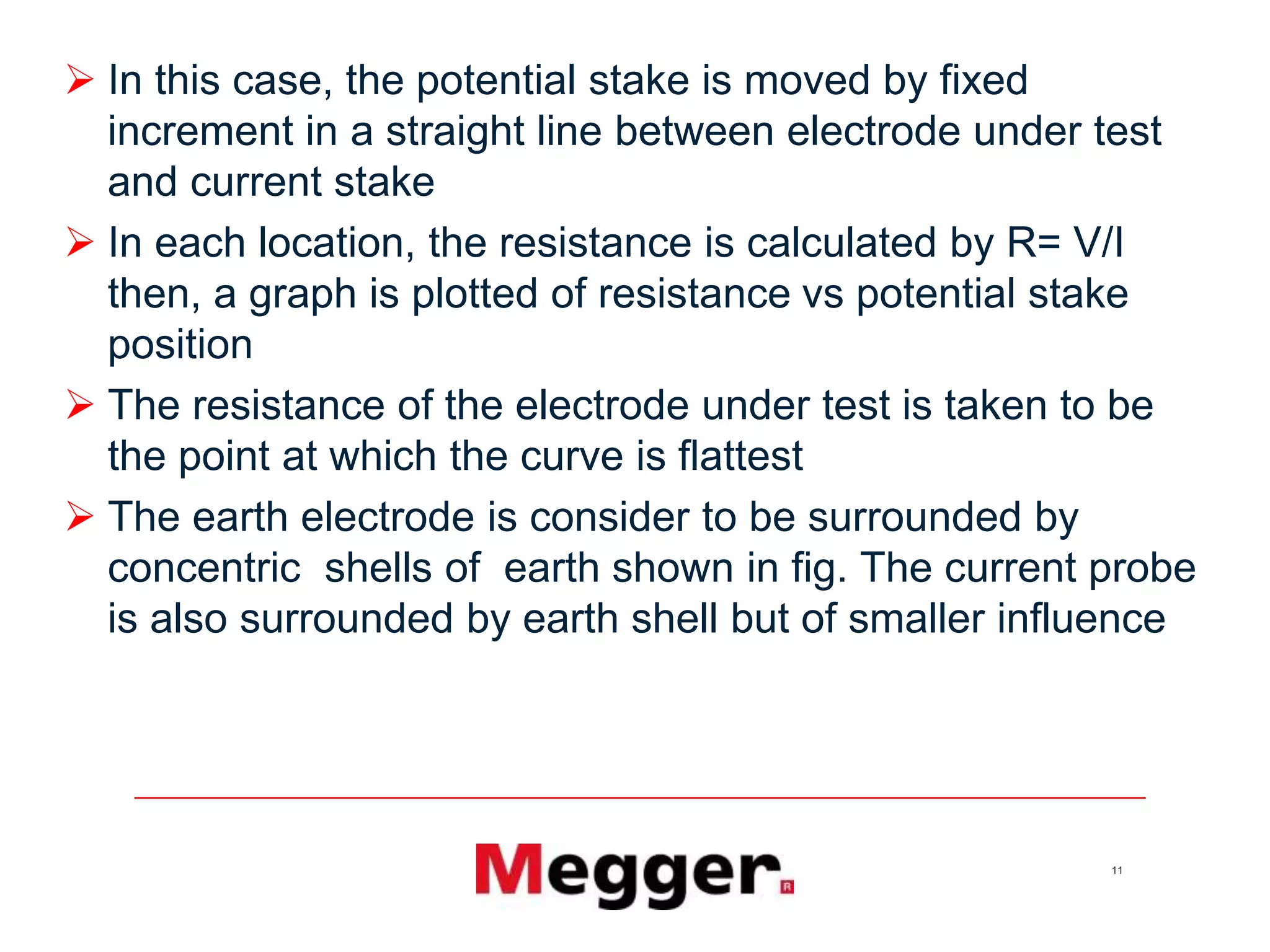 11
 In this case, the potential stake is moved by fixed
increment in a straight line between electrode under test
and current stake
 In each location, the resistance is calculated by R= V/I
then, a graph is plotted of resistance vs potential stake
position
 The resistance of the electrode under test is taken to be
the point at which the curve is flattest
 The earth electrode is consider to be surrounded by
concentric shells of earth shown in fig. The current probe
is also surrounded by earth shell but of smaller influence
 