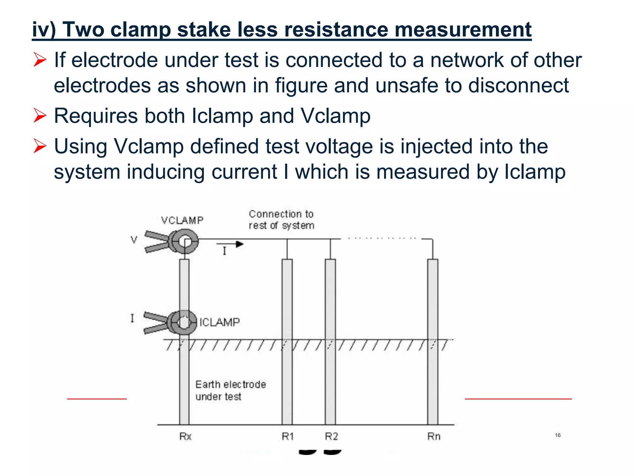 16
iv) Two clamp stake less resistance measurement
 If electrode under test is connected to a network of other
electrodes as shown in figure and unsafe to disconnect
 Requires both Iclamp and Vclamp
 Using Vclamp defined test voltage is injected into the
system inducing current I which is measured by Iclamp
 