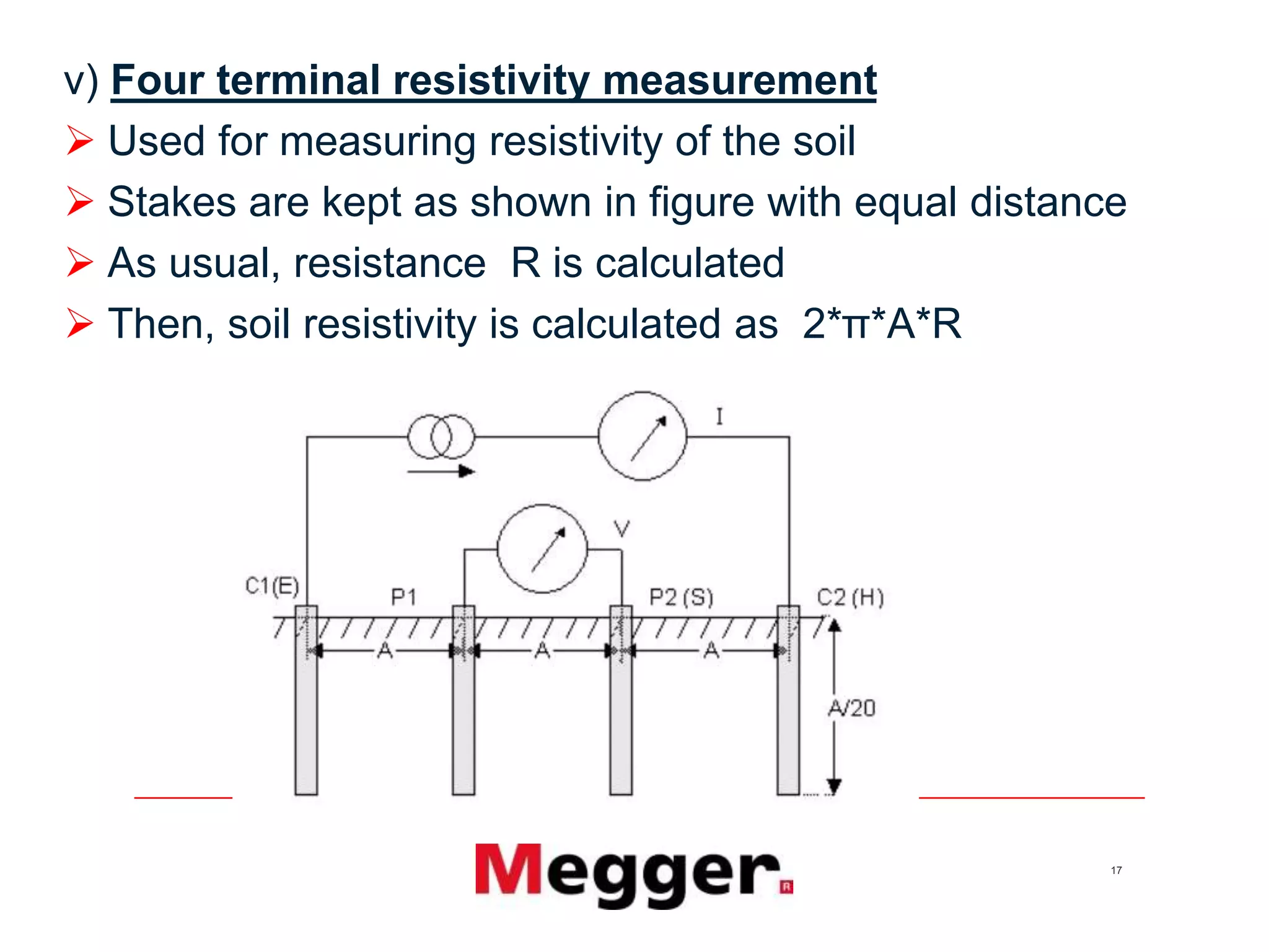 17
v) Four terminal resistivity measurement
 Used for measuring resistivity of the soil
 Stakes are kept as shown in figure with equal distance
 As usual, resistance R is calculated
 Then, soil resistivity is calculated as 2*π*A*R
 