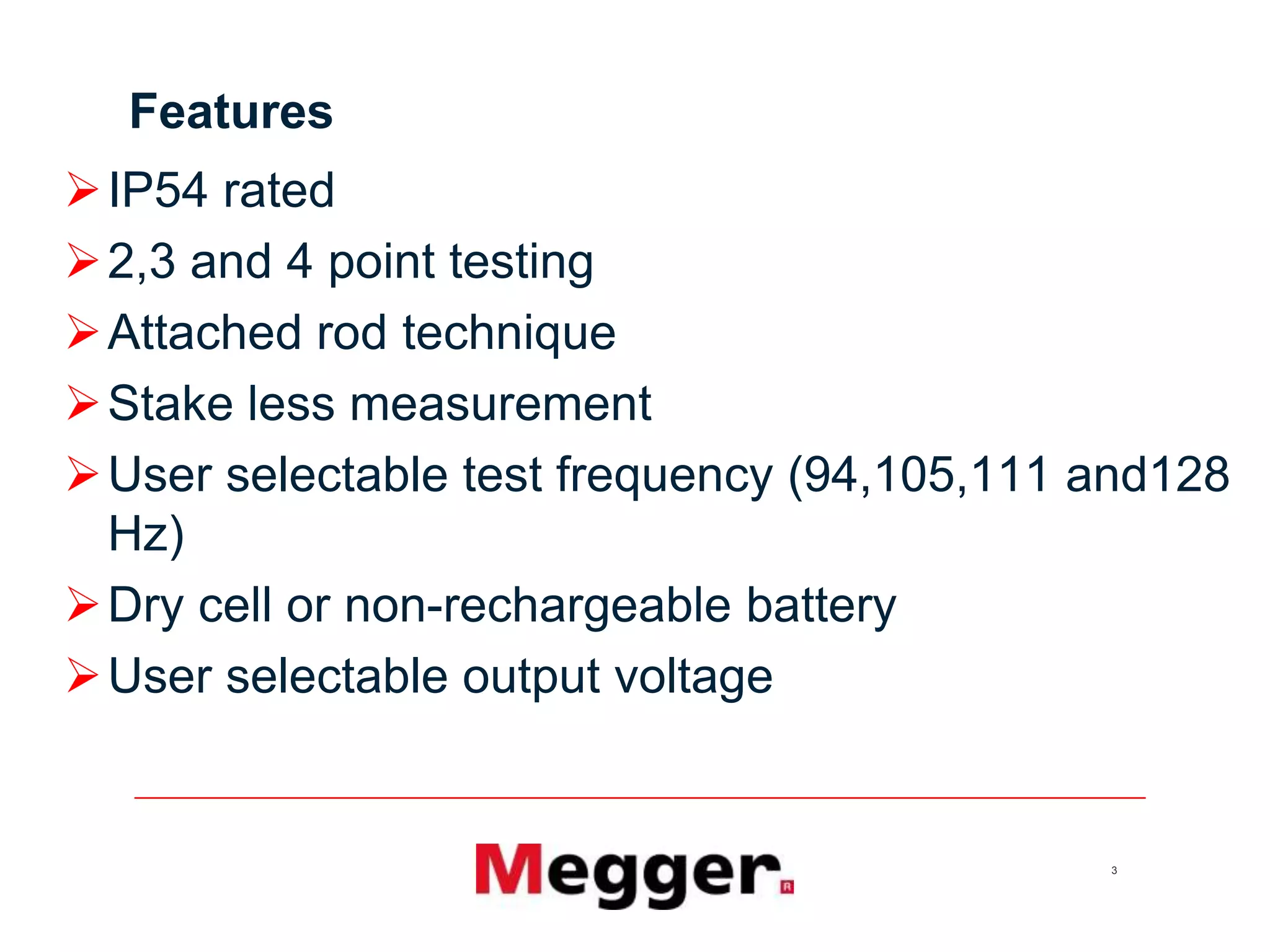 3
Features
IP54 rated
2,3 and 4 point testing
Attached rod technique
Stake less measurement
User selectable test frequency (94,105,111 and128
Hz)
Dry cell or non-rechargeable battery
User selectable output voltage
 
