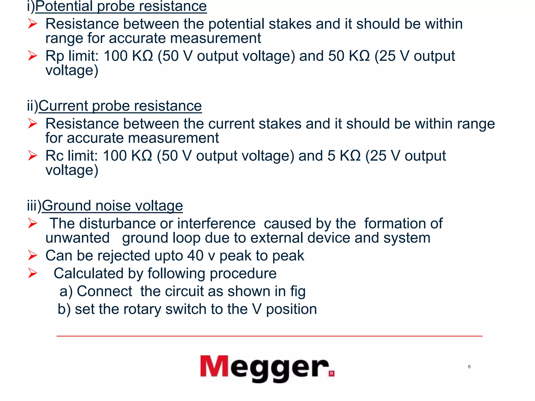6
i)Potential probe resistance
 Resistance between the potential stakes and it should be within
range for accurate measurement
 Rp limit: 100 KΩ (50 V output voltage) and 50 KΩ (25 V output
voltage)
ii)Current probe resistance
 Resistance between the current stakes and it should be within range
for accurate measurement
 Rc limit: 100 KΩ (50 V output voltage) and 5 KΩ (25 V output
voltage)
iii)Ground noise voltage
 The disturbance or interference caused by the formation of
unwanted ground loop due to external device and system
 Can be rejected upto 40 v peak to peak
 Calculated by following procedure
a) Connect the circuit as shown in fig
b) set the rotary switch to the V position
 