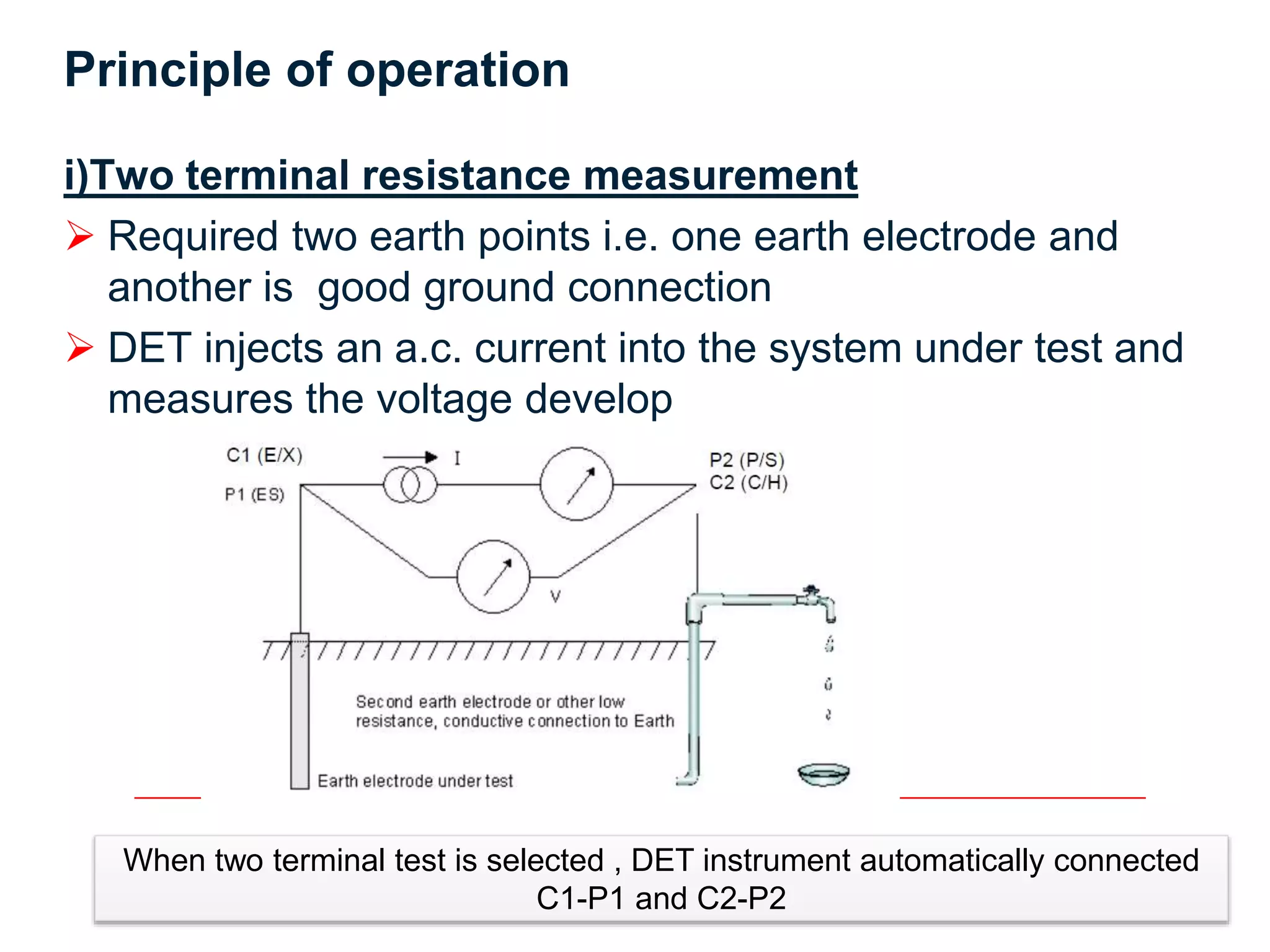 8
Principle of operation
i)Two terminal resistance measurement
 Required two earth points i.e. one earth electrode and
another is good ground connection
 DET injects an a.c. current into the system under test and
measures the voltage develop
When two terminal test is selected , DET instrument automatically connected
C1-P1 and C2-P2
 