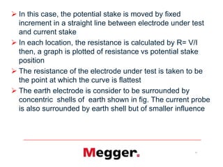 11
 In this case, the potential stake is moved by fixed
increment in a straight line between electrode under test
and current stake
 In each location, the resistance is calculated by R= V/I
then, a graph is plotted of resistance vs potential stake
position
 The resistance of the electrode under test is taken to be
the point at which the curve is flattest
 The earth electrode is consider to be surrounded by
concentric shells of earth shown in fig. The current probe
is also surrounded by earth shell but of smaller influence
 