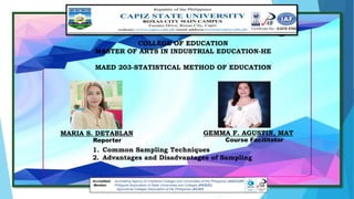 COLLEGE OF EDUCATION
MASTER OF ARTS IN INDUSTRIAL EDUCATION-HE
MAED 203-STATISTICAL METHOD OF EDUCATION
Accredited: Accrediting Agency of Chartered Colleges and Universities of the Philippines (AACCUP)
Member: Philippine Association of State Universities and Colleges (PASUC)
Agricultural Colleges Association of the Philippines (ACAP)
1. Common Sampling Techniques
2. Advantages and Disadvantages of Sampling
MARIA S. DETABLAN GEMMA F. AGUSTIN, MAT
Reporter Course Facilitator
 
