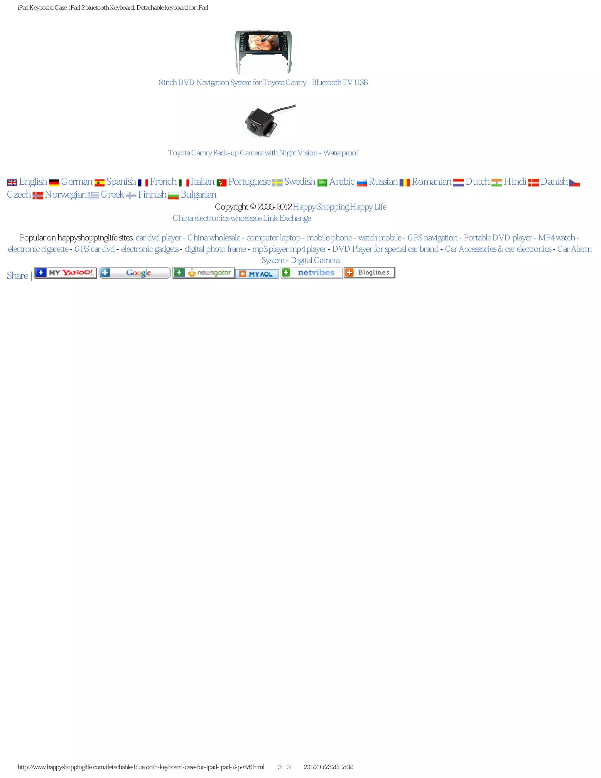 iPad Keyboard Case, iPad 2 bluetooth Keyboard, Detachable keyboard for iPad




                                                          8 inch DVD Navigation System for Toyota Camry - Bluetooth TV USB




                                                              Toyota Camry Back-up Camera with Night Vision - Waterproof


  English German Spanish French Italian                                          Portuguese         Swedish         Arabic      Russian   Romanian   Dutch   Hindi     Danish
Czech Norwegian Greek Finnish Bulgarian
                                                                             Copyright © 2006-2012 Happy Shopping Happy Life
                                                                China electronics whoelsale Link Exchange 寻找优秀的中国电子产品供应商

    Popular on happyshoppinglife sites: car dvd player - China wholesale - computer laptop - mobile phone - watch mobile - GPS navigation - Portable DVD player - MP4 watch -
electronic cigarette - GPS car dvd - electronic gadgets - digital photo frame - mp3 player mp4 player - DVD Player for special car brand - Car Accessories & car electronics - Car Alarm
                                                                                  System - Digital Camera
Share |




   http://www.happyshoppinglife.com/detachable-bluetooth-keyboard-case-for-ipad-ipad-2-p-676.html（第 3／3 页）2012/10/23 20:12:02
 